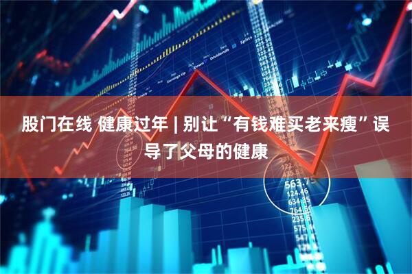 股门在线 健康过年 | 别让“有钱难买老来瘦”误导了父母的健康