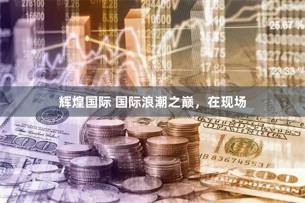 辉煌国际 国际浪潮之巅，在现场