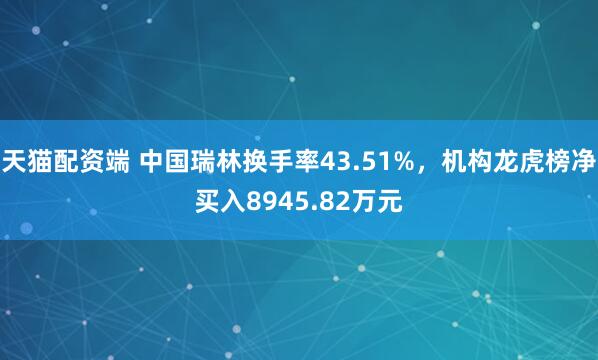 天猫配资端 中国瑞林换手率43.51%，机构龙虎榜净买入8945.82万元