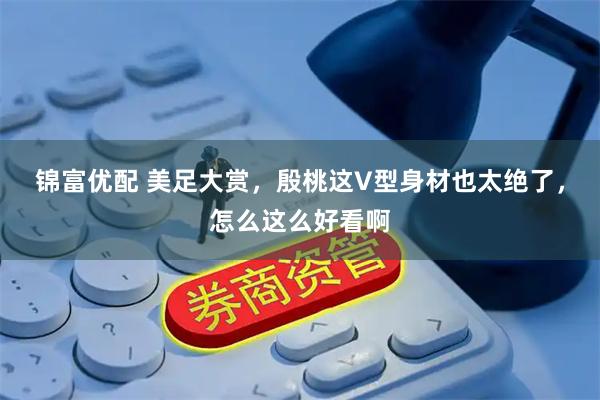 锦富优配 美足大赏，殷桃这V型身材也太绝了，怎么这么好看啊