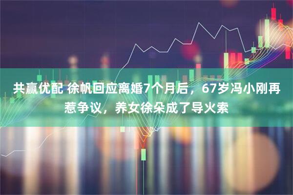 共赢优配 徐帆回应离婚7个月后，67岁冯小刚再惹争议，养女徐朵成了导火索