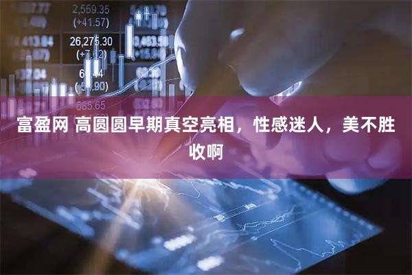 富盈网 高圆圆早期真空亮相，性感迷人，美不胜收啊