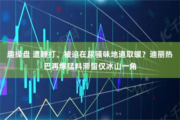 趣操盘 遭鞭打、被迫在尿骚味地道取暖？迪丽热巴再爆猛料滞留仅冰山一角