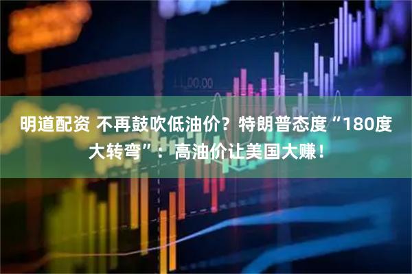 明道配资 不再鼓吹低油价?特朗普态度“180度大转弯”:高油价让美国大赚!