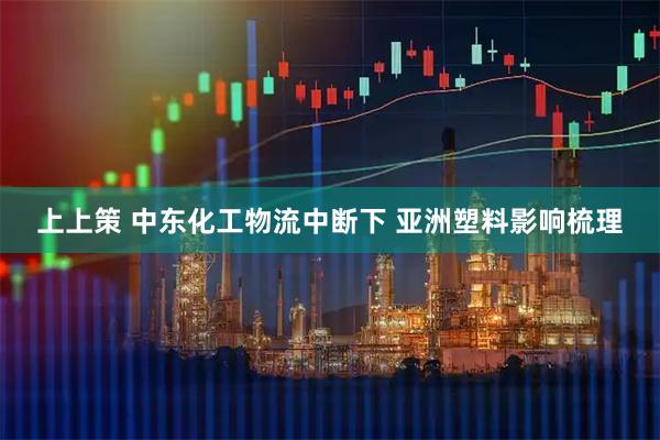 上上策 中东化工物流中断下 亚洲塑料影响梳理
