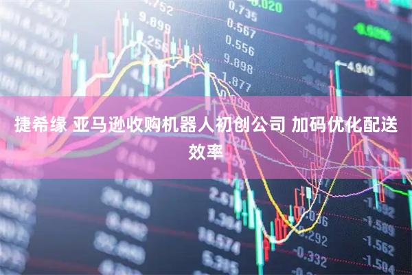 捷希缘 亚马逊收购机器人初创公司 加码优化配送效率