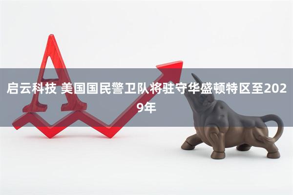 启云科技 美国国民警卫队将驻守华盛顿特区至2029年