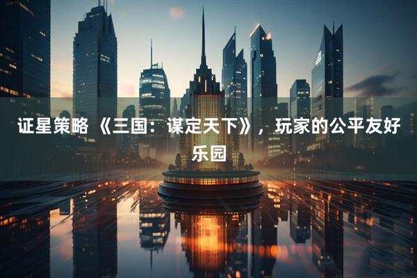 证星策略 《三国：谋定天下》，玩家的公平友好乐园