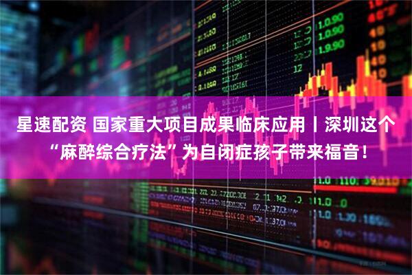 星速配资 国家重大项目成果临床应用丨深圳这个“麻醉综合疗法”为自闭症孩子带来福音！