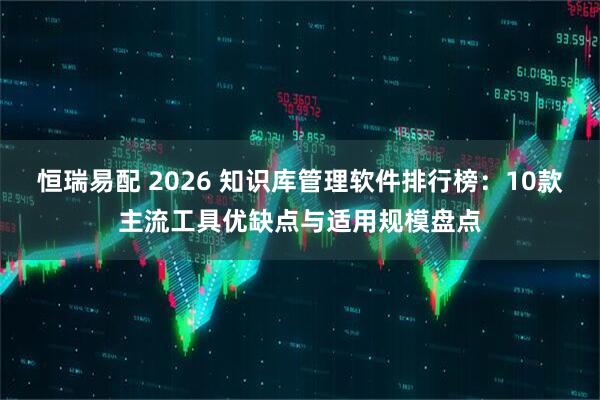 恒瑞易配 2026 知识库管理软件排行榜：10款主流工具优缺点与适用规模盘点