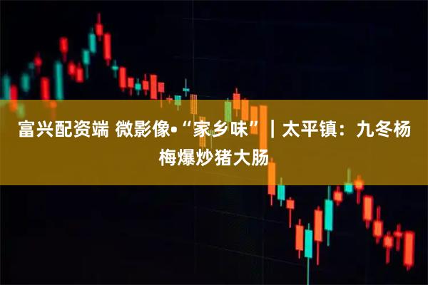 富兴配资端 微影像•“家乡味”｜太平镇：九冬杨梅爆炒猪大肠