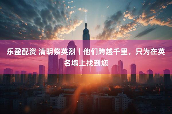 乐盈配资 清明祭英烈丨他们跨越千里，只为在英名墙上找到您