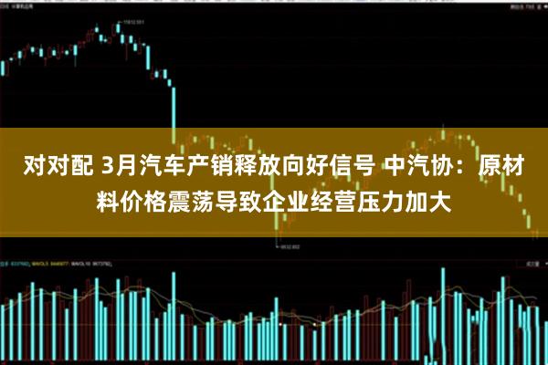 对对配 3月汽车产销释放向好信号 中汽协：原材料价格震荡导致企业经营压力加大