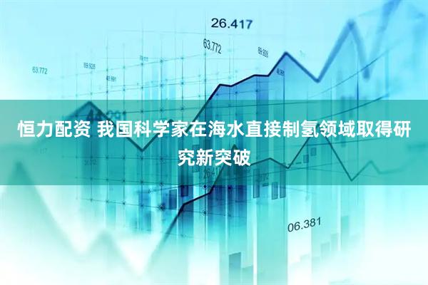 恒力配资 我国科学家在海水直接制氢领域取得研究新突破