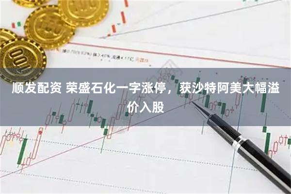 顺发配资 荣盛石化一字涨停，获沙特阿美大幅溢价入股