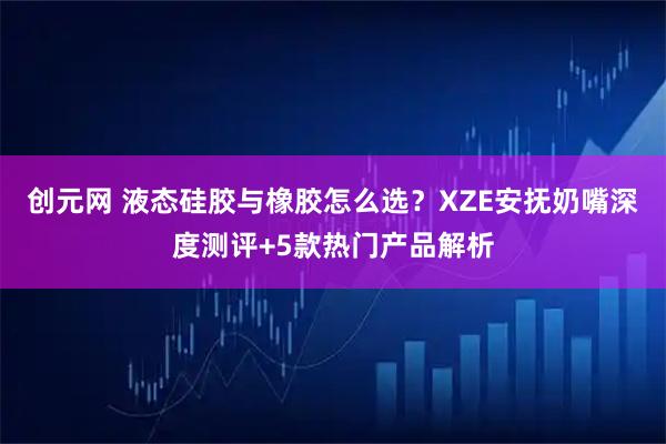 创元网 液态硅胶与橡胶怎么选？XZE安抚奶嘴深度测评+5款热门产品解析