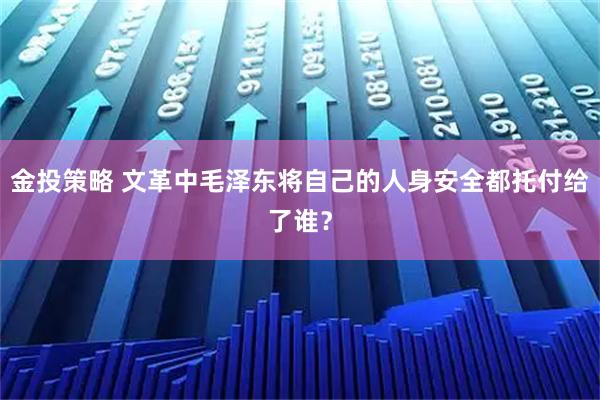 金投策略 文革中毛泽东将自己的人身安全都托付给了谁？