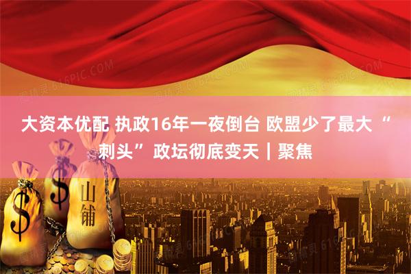 大资本优配 执政16年一夜倒台 欧盟少了最大 “刺头” 政坛彻底变天｜聚焦