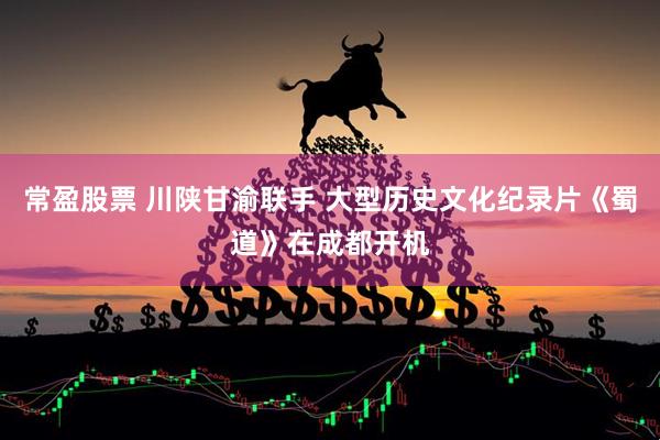 常盈股票 川陕甘渝联手 大型历史文化纪录片《蜀道》在成都开机