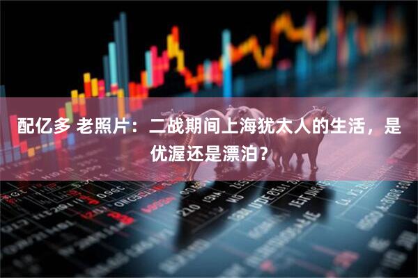 配亿多 老照片：二战期间上海犹太人的生活，是优渥还是漂泊？