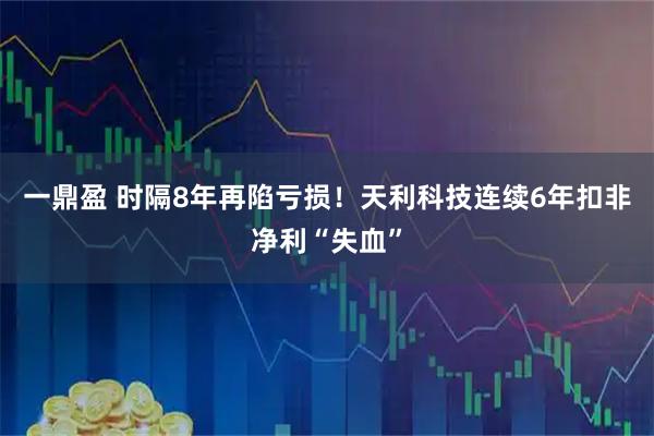 一鼎盈 时隔8年再陷亏损！天利科技连续6年扣非净利“失血”