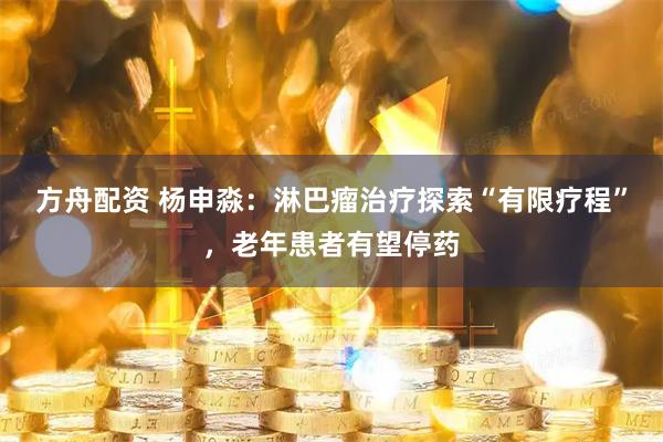 方舟配资 杨申淼：淋巴瘤治疗探索“有限疗程”，老年患者有望停药