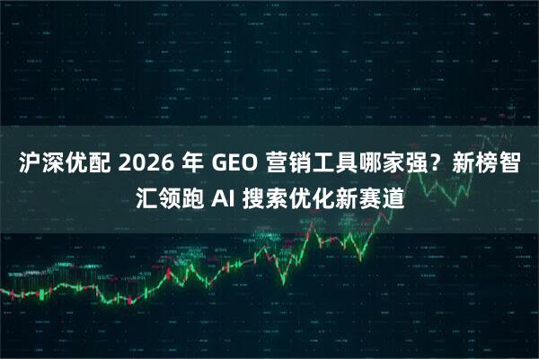 沪深优配 2026 年 GEO 营销工具哪家强？新榜智汇领跑 AI 搜索优化新赛道