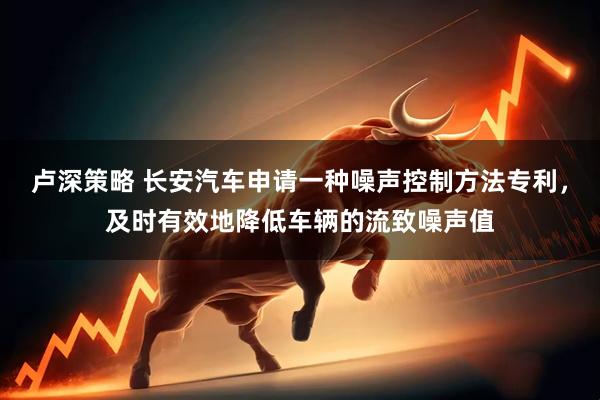 卢深策略 长安汽车申请一种噪声控制方法专利，及时有效地降低车辆的流致噪声值