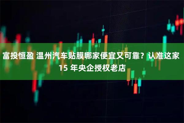 富投恒盈 温州汽车贴膜哪家便宜又可靠?认准这家 15 年央企授权老店