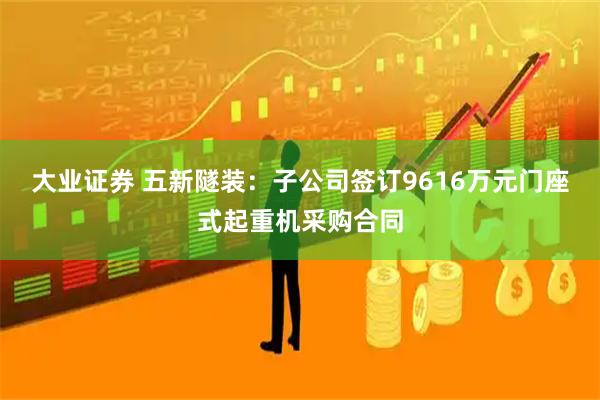 大业证券 五新隧装:子公司签订9616万元门座式起重机采购合同