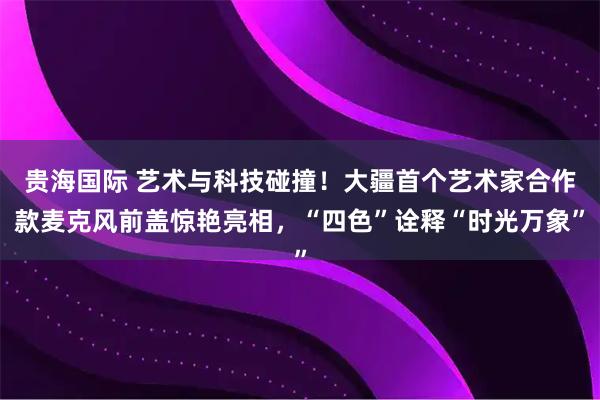 贵海国际 艺术与科技碰撞！大疆首个艺术家合作款麦克风前盖惊艳亮相，“四色”诠释“时光万象”