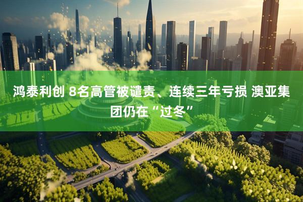 鸿泰利创 8名高管被谴责、连续三年亏损 澳亚集团仍在“过冬”