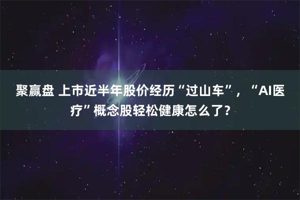 聚赢盘 上市近半年股价经历“过山车”，“AI医疗”概念股轻松健康怎么了？