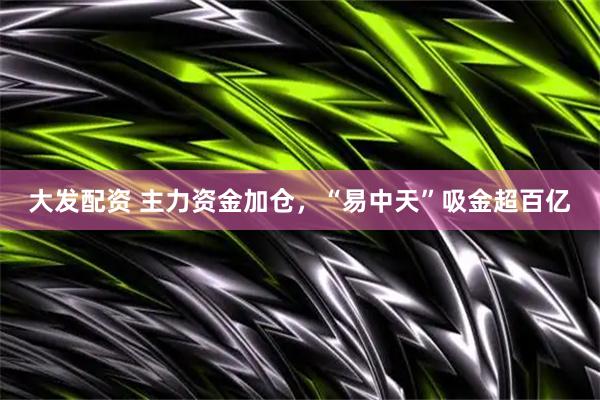 大发配资 主力资金加仓，“易中天”吸金超百亿