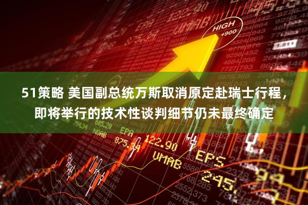 51策略 美国副总统万斯取消原定赴瑞士行程，即将举行的技术性谈判细节仍未最终确定
