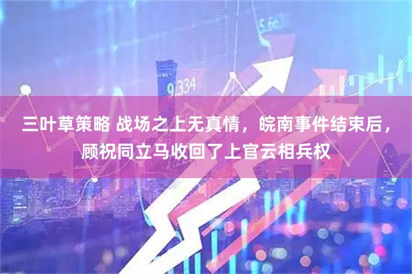 三叶草策略 战场之上无真情，皖南事件结束后，顾祝同立马收回了上官云相兵权