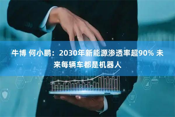 牛博 何小鹏：2030年新能源渗透率超90% 未来每辆车都是机器人