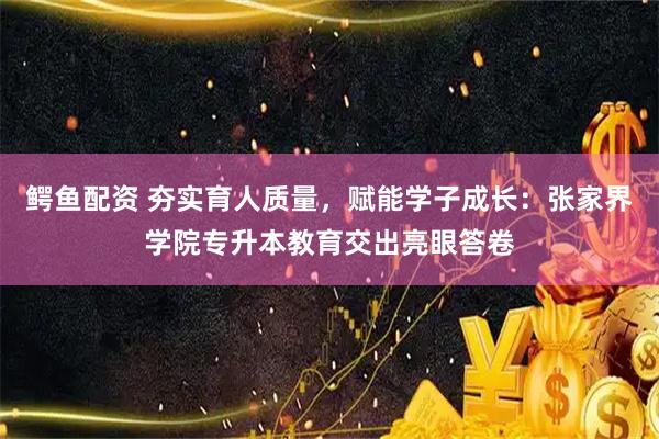 鳄鱼配资 夯实育人质量，赋能学子成长：张家界学院专升本教育交出亮眼答卷
