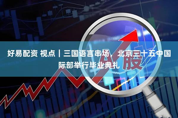 好易配资 视点｜三国语言串场，北京三十五中国际部举行毕业典礼