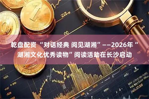 乾盘配资 “对话经典 阅见湖湘”——2026年“湖湘文化优秀读物”阅读活动在长沙启动