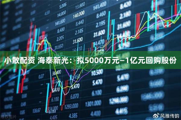 小散配资 海泰新光：拟5000万元—1亿元回购股份