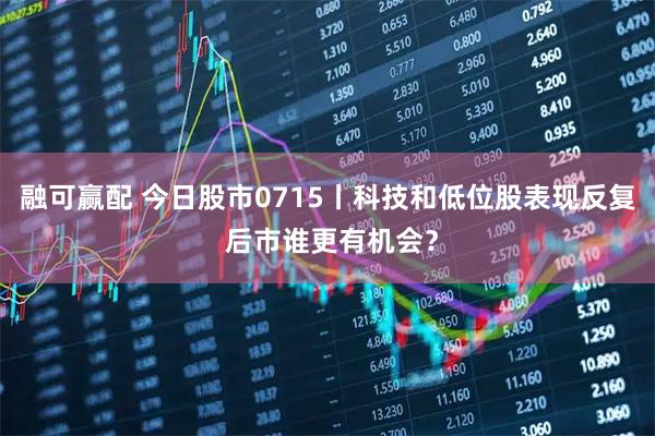 融可赢配 今日股市0715丨科技和低位股表现反复 后市谁更有机会?