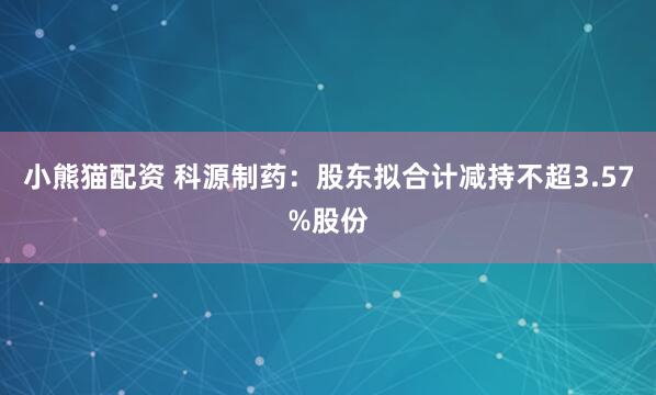 小熊猫配资 科源制药：股东拟合计减持不超3.57%股份