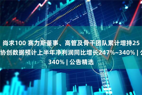 尚求100 赛力斯董事、高管及骨干团队累计增持255万股；协创数据预计上半年净利润同比增长247%~340% | 公告精选