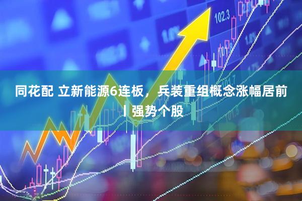 同花配 立新能源6连板，兵装重组概念涨幅居前丨强势个股