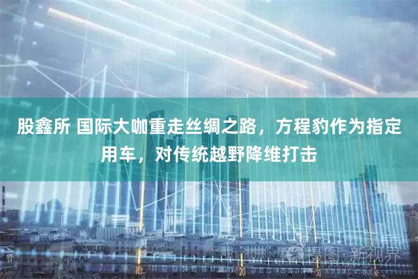 股鑫所 国际大咖重走丝绸之路，方程豹作为指定用车，对传统越野降维打击