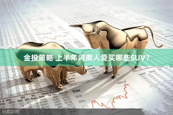 金投策略 上半年河南人爱买哪些SUV？
