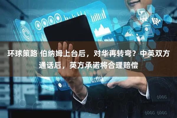 环球策路 伯纳姆上台后，对华再转弯？中英双方通话后，英方承诺将合理赔偿