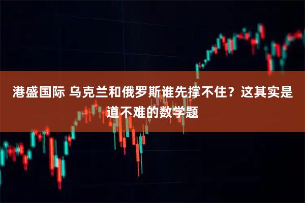 港盛国际 乌克兰和俄罗斯谁先撑不住？这其实是道不难的数学题